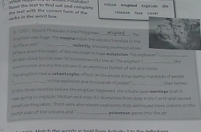 Read the text to find out and complete couse erypted explode die eisase loss cove 
te text with the correct form of the 
verbs in the word bax. 
in 1991, Mount Pinatubo in the Philippines _The 
sruption was huge. The mag ma inside the volcans travelled to the violently, throwing enormous arcas 
surface and _ 
of teor down the nides of the mountain in huge avalanches. The explosion "_ 
an ash cload to rice over 150 kilometrew into the air. The snuption 
countryside around the volcasn in an enormous blanket of ash and smoke the 
The cruption had a cat ast rophie effect on the people living nearby. Hundreds of people their homes. 
in the explosion and thourands of people 
m the three montho before the cruption happened, she volcaru give warninge that it 
was going to explode. Molter rock rose 32 kilometres from deep in the Earth and caused 
emall earthquakes. There were also steam explosions that destroyed three craters on the 
north side of the volcano and _ poisosove gases into the air.