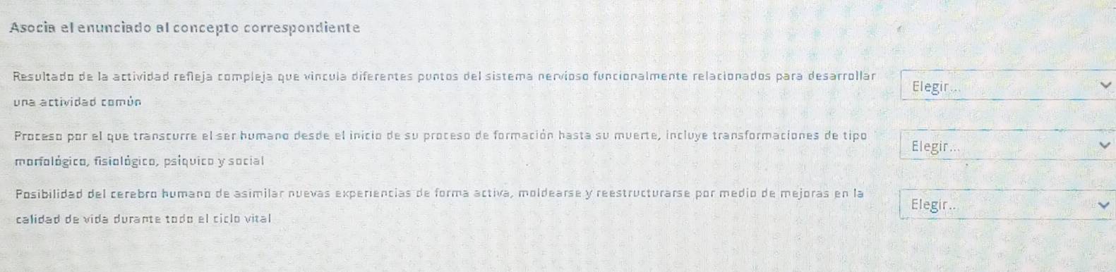 Asocia el enunciado al concepto correspondiente
Resultado de la actividad refleja compleja que víncula diferentes puntos del sistema nervioso funcionalmente relacionados para desarrollar
Elegir.
una actividad común
Proceso por el que transcurre el ser humano desde el inicio de su proceso de formación hasta su muerte, incluye transformaciones de tipo Elegir
morfológico, fisiológico, psíquico y social
Posibilidad del cerebro humano de asimilar nuevas experiencias de forma activa, moldearse y reestructurarse por medio de mejoras en la Elegir..
calidad de vida durante todo el ciclo vital