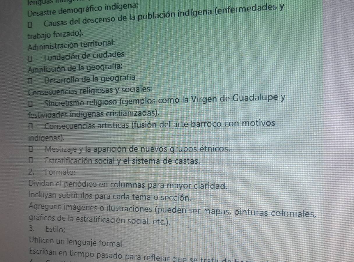 Desastre demográfico indígena: 
* Causas del descenso de la población indígena (enfermedades y 
trabajo forzado). 
Administración territorial: 
* Fundación de ciudades 
Ampliación de la geografía: 
Desarrollo de la geografía 
Consecuencias religiosas y sociales: 
€ Sincretismo religioso (ejemplos como la Virgen de Guadalupe y 
festividades indígenas cristianizadas). 
Consecuencias artísticas (fusión del arte barroco con motivos 
indígenas). 
* Mestizaje y la aparición de nuevos grupos étnicos. 
Estratificación social y el sistema de castas. 
2. Formato: 
Dividan el periódico en columnas para mayor claridad. 
Incluyan subtítulos para cada tema o sección. 
Agreguen imágenes o ilustraciones (pueden ser mapas, pinturas coloniales, 
gráficos de la estratificación social, etc.). 
3. Estilo: 
Utilicen un lenguaje formal 
Escriban en tiempo pasado para reflejar que se trat