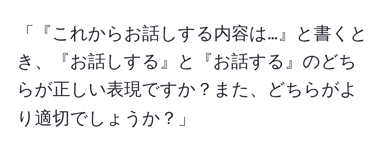 「『これからお話しする内容は…』と書くとき、『お話しする』と『お話する』のどちらが正しい表現ですか？また、どちらがより適切でしょうか？」