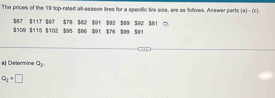 The prices of the 19 top-rated all-season tires for a specific tire size, are as follows. Answer parts (a)-(c).
$87 $117 $97 $78 $82 $91 $92 $89 $92 $81
$109 $115 $102 $95 $86 $91 $76 $99 $91
a) Determine Q_2.
Q_2=□