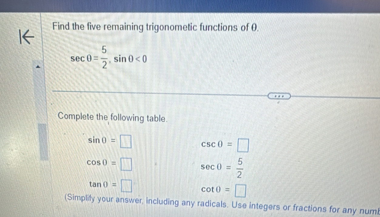 Find the five remaining trigonometic functions of 0.
sec θ = 5/2 , sin θ <0</tex> 
Complete the following table.
sin 0=□
csc θ =□
cos 0=□
sec 0= 5/2 
tan 0=□
cot 0=□
(Simplify your answer, including any radicals. Use integers or fractions for any numb