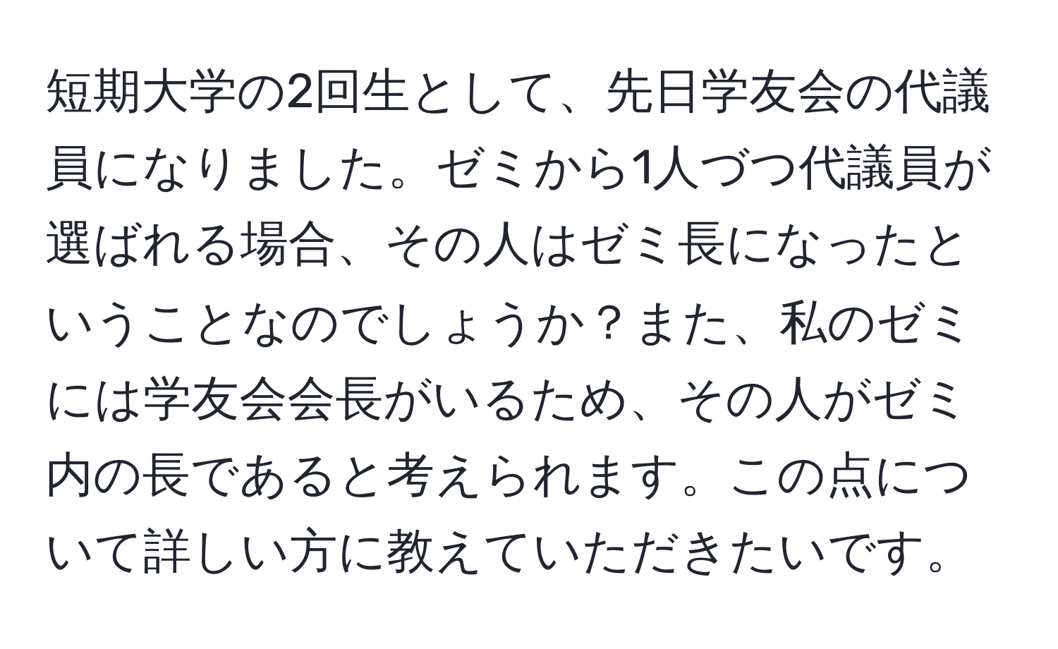 短期大学の2回生として、先日学友会の代議員になりました。ゼミから1人づつ代議員が選ばれる場合、その人はゼミ長になったということなのでしょうか？また、私のゼミには学友会会長がいるため、その人がゼミ内の長であると考えられます。この点について詳しい方に教えていただきたいです。