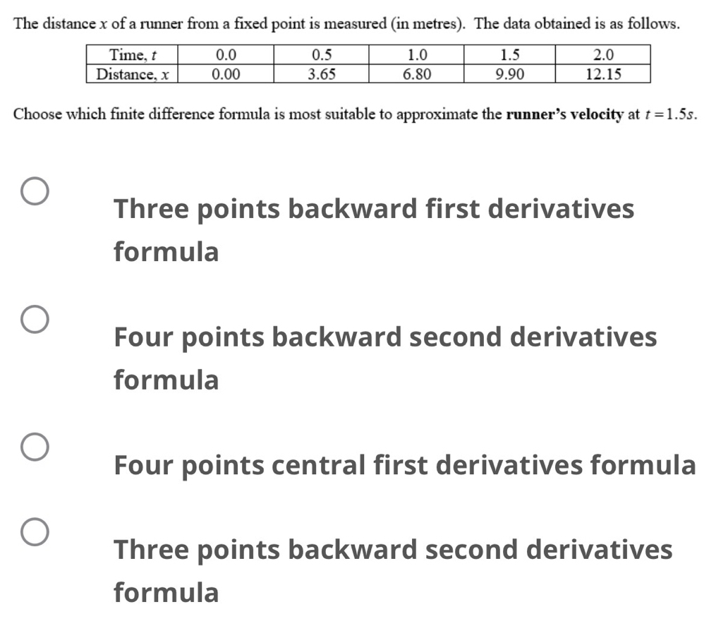 The distance x of a runner from a fixed point is measured (in metres). The data obtained is as follows.
Choose which finite difference formula is most suitable to approximate the runner’s velocity at t=1.5s.
Three points backward first derivatives
formula
Four points backward second derivatives
formula
Four points central first derivatives formula
Three points backward second derivatives
formula