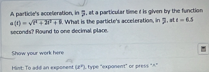 A particle's acceleration, in  m/s^3  , at a particular time t is given by the function
a(t)=sqrt(t^4+2t^2+9). What is the particle's acceleration, in  m/s^2  , at t=6.5
seconds? Round to one decimal place. 
Show your work here 
Hint: To add an exponent (x^y) , type "exponent” or press “^”