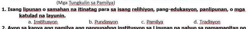 (Mga Tungkulin sa Pamilya)
1. Isang lipunan o samahan na itinatag para sa isang relihiyon, pang-edukasyon, panlipunan, o mga
katulad na layunin.
a. Institusyon b. Pundasyon c. Pamilya d. Tradisyon
2. Avon sa kaṇya ang pamilva ang panguṇaḥng institusyon sa Linupan na nabuo sa pamamagitan ng