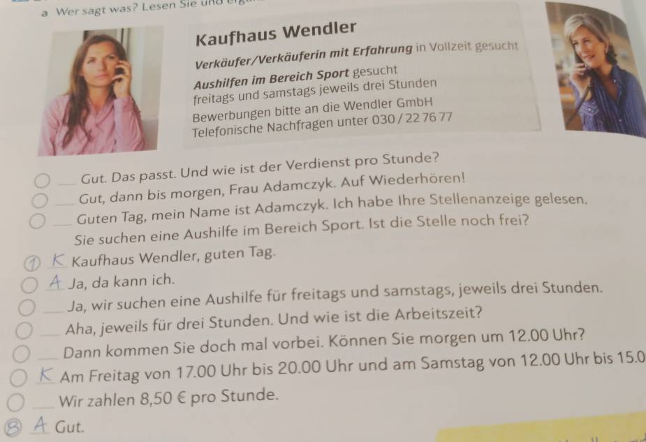 a Wer sagt was? Lesen Sie und 
Kaufhaus Wendler 
Verkäufer/Verkäuferin mit Erfahrung in Vollzeit gesucht 
Aushilfen im Bereich Sport gesucht 
freitags und samstags jeweils drei Stunden 
Bewerbungen bitte an die Wendler GmbH 
Telefonische Nachfragen unter 030 / 22 76 77
Gut. Das passt. Und wie ist der Verdienst pro Stunde? 
_Gut, dann bis morgen, Frau Adamczyk. Auf Wiederhören! 
_Guten Tag, mein Name ist Adamczyk. Ich habe Ihre Stellenanzeige gelesen. 
_Sie suchen eine Aushilfe im Bereich Sport. Ist die Stelle noch frei? 
_Kaufhaus Wendler, guten Tag. 
Ja, da kann ich. 
_Ja, wir suchen eine Aushilfe für freitags und samstags, jeweils drei Stunden. 
_Aha, jeweils für drei Stunden. Und wie ist die Arbeitszeit? 
_Dann kommen Sie doch mal vorbei. Können Sie morgen um 12.00 Uhr? 
_Am Freitag von 17.00 Uhr bis 20.00 Uhr und am Samstag von 12.00 Uhr bis 15.0
_Wir zahlen 8,50 € pro Stunde. 
_Gut.