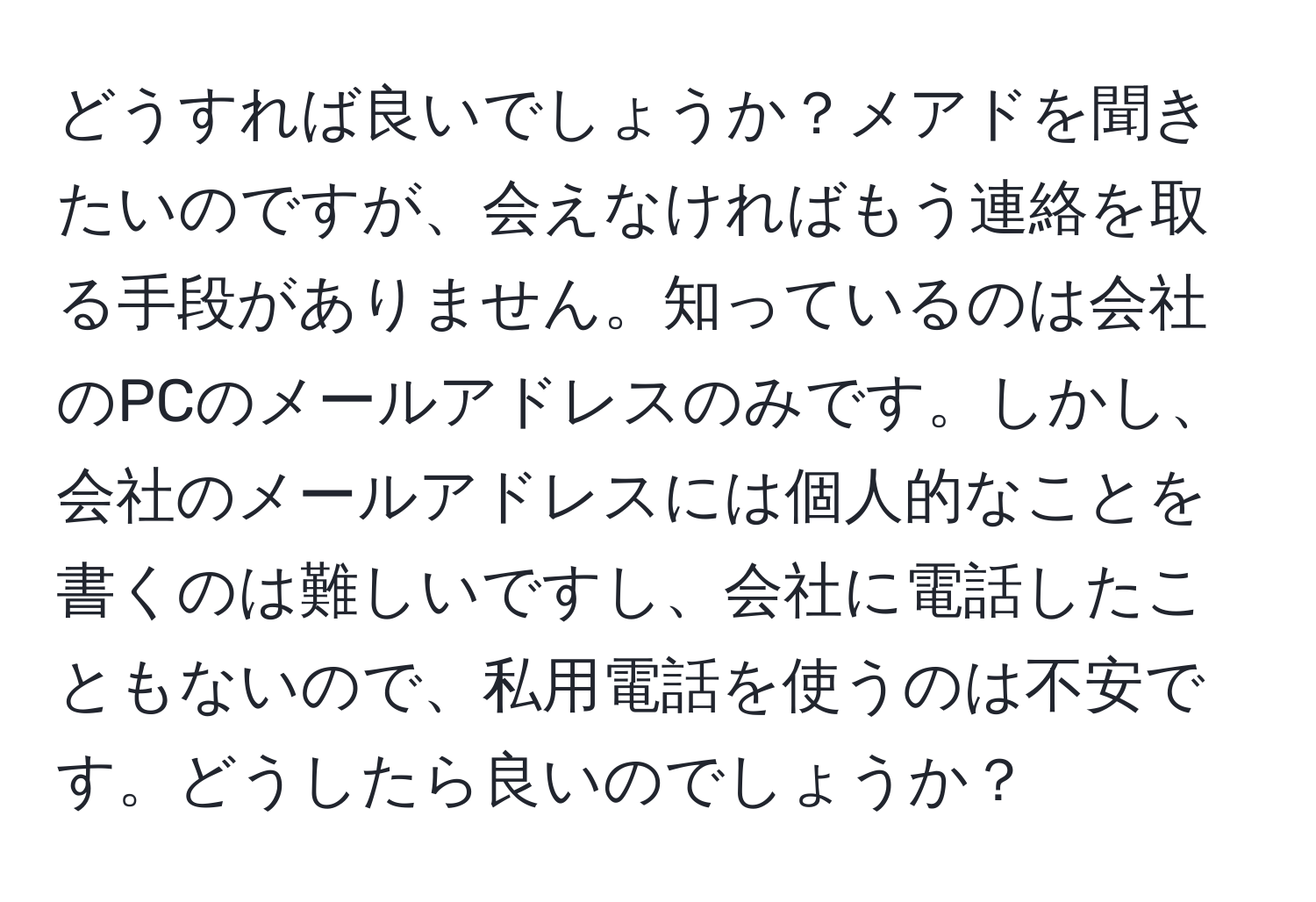 どうすれば良いでしょうか？メアドを聞きたいのですが、会えなければもう連絡を取る手段がありません。知っているのは会社のPCのメールアドレスのみです。しかし、会社のメールアドレスには個人的なことを書くのは難しいですし、会社に電話したこともないので、私用電話を使うのは不安です。どうしたら良いのでしょうか？