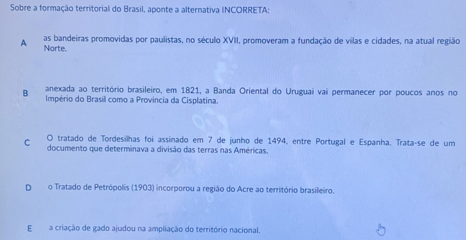 Sobre a formação territorial do Brasil, aponte a alternativa INCORRETA;
as bandeiras promovidas por paulistas, no século XVII, promoveram a fundação de vilas e cidades, na atual região
A Norte.
B anexada ao território brasileiro, em 1821, a Banda Oriental do Uruguai vai permanecer por poucos anos no
Império do Brasil como a Província da Cisplatina.
C O tratado de Tordesilhas foi assinado em 7 de junho de 1494, entre Portugal e Espanha. Trataçse de um
documento que determinava a divisão das terras nas Américas.
Do Tratado de Petrópolis (1903) incorporou a região do Acre ao território brasileiro.
Ea criação de gado ajudou na ampliação do território nacional.