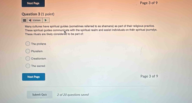 Next Page Page 3 of 9
Question 3 (1 point)
Listen
Many cultures have spiritual guides (sometimes referred to as shamans) as part of their religious practice.
These spiritual guides communicate with the spiritual realm and assist individuals on their spiritual journeys.
These rituals are likely considered to be part of:
The profane
Pluralism
Creationism
The sacred
Next Page Page 3 of 9
Submit Quiz 2 of 20 questions saved