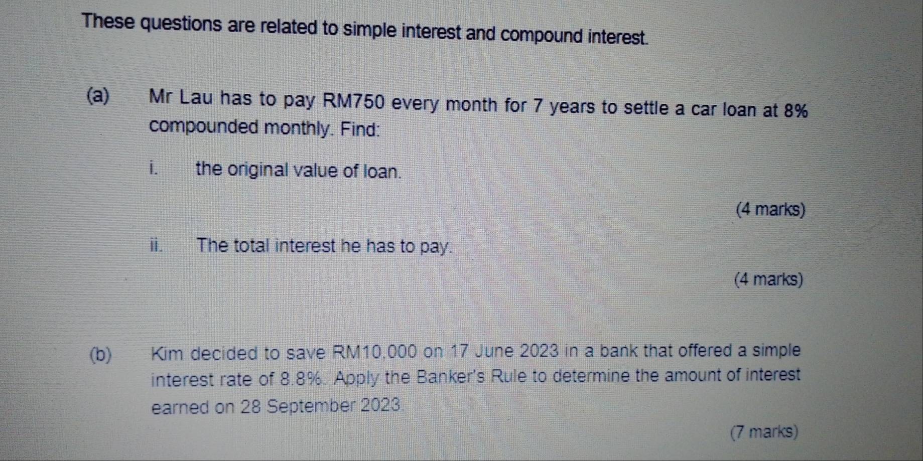 These questions are related to simple interest and compound interest. 
(a) Mr Lau has to pay RM750 every month for 7 years to settle a car loan at 8%
compounded monthly. Find: 
i. the original value of loan. 
(4 marks) 
ii. The total interest he has to pay. 
(4 marks) 
(b) Kim decided to save RM10,000 on 17 June 2023 in a bank that offered a simple 
interest rate of 8.8%. Apply the Banker's Rule to determine the amount of interest 
earned on 28 September 2023 
(7 marks)