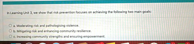 In Learning Unit 3, we show that risk prevention focuses on achieving the following two main goals:
a. Moderating risk and pathologising violence.
b. Mitigating risk and enhancing community resilience.
c. Increasing community strengths and ensuring empowerment.