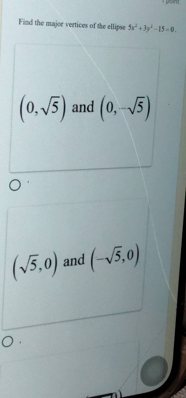 point
Find the major vertices of the ellipse 5x^2+3y^2-15=0.
(0,sqrt(5)) and (0,-sqrt(5))
(sqrt(5),0) and (-sqrt(5),0)