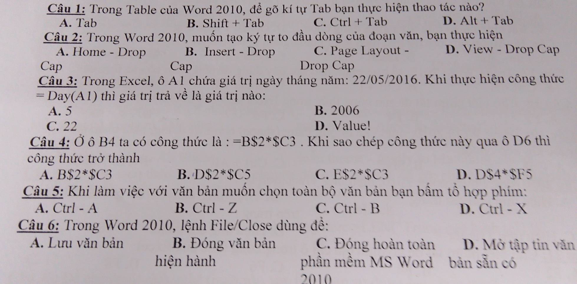 Trong Table của Word 2010, để gõ kí tự Tab bạn thực hiện thao tác nào?
A. Tab B. Shift + Tab C. Ctrl + Tab D. Alt+Tal 
Câu 2: Trong Word 2010, muốn tạo ký tự to đầu dòng của đoạn văn, bạn thực hiện
A. Home - Drop B. Insert - Drop C. Page Layout - D. View - Drop Cap
Cap Cap Drop Cap
Câu 3: Trong Excel, ô A1 chứa giá trị ngày tháng năm: 22/05/2016. Khi thực hiện công thức
=Day(A1) ) thì giá trị trả về là giá trị nào:
A. 5 B. 2006
C. 22 D. Value!
Câu 4: Ở ô B4 ta có công thức là : =B$2*$C3. Khi sao chép công thức này qua ô D6 thì
công thức trở thành
A. B$2*$C3 B. DS2^*SC5 C. ES2*SC3 D. DS4*SF5
Câu 5: Khi làm việc với văn bản muồn chọn toàn bộ văn bản bạn bầm tổ hợp phím:
A. Ctrl - A B. Ctrl - Z C. Ctrl - B D. Ctrl - X
Câu 6: Trong Word 2010, lệnh File/Close dùng đề:
A. Lưu văn bản B. Đóng văn bản C. Đóng hoàn toàn D. Mở tập tin văn
hiện hành phần mềm MS Word bản sẵn có
2010