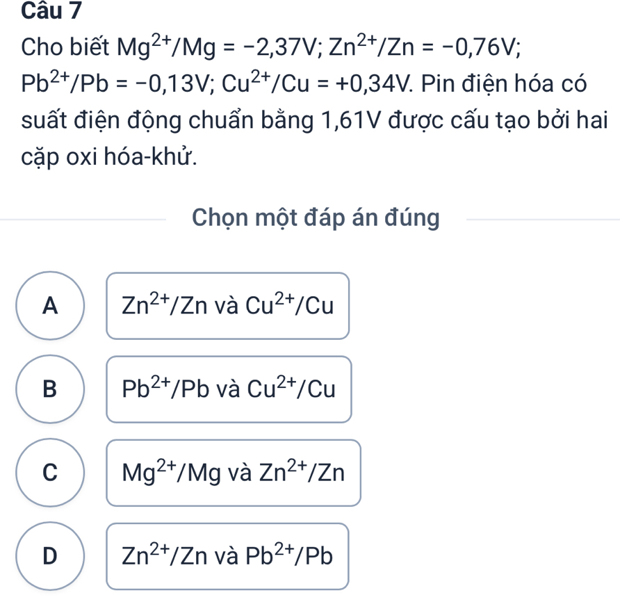 Cho biết Mg^(2+)/Mg=-2,37V; Zn^(2+)/Zn=-0,76V;
Pb^(2+)/Pb=-0,13V; Cu^(2+)/Cu=+0,34V :. Pin điện hóa có
suất điện động chuẩn bằng 1,61V được cấu tạo bởi hai
cặp oxi hóa-khử.
Chọn một đáp án đúng
A Zn^(2+)/Zn và Cu^(2+)/Cu
B Pb^(2+)/Pb và Cu^(2+)/Cu
C Mg^(2+)/Mg và Zn^(2+)/Zn
D Zn^(2+)/Zn và Pb^(2+)/Pb