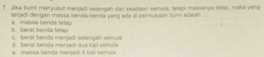 Jika bumi menyusut menjadi setengah dari keadaan semula, tetapi massanya tetap, maka yang
terjadi dengan massa benda-benda yang ada di permukaan bumi adalah ....
a. massa benda tetap
b. berat benda tetap
c. berat benda menjadi setengah semula
d. berat benda menjadi dua kali semula
e. massa benda menjadi 4 kali semula