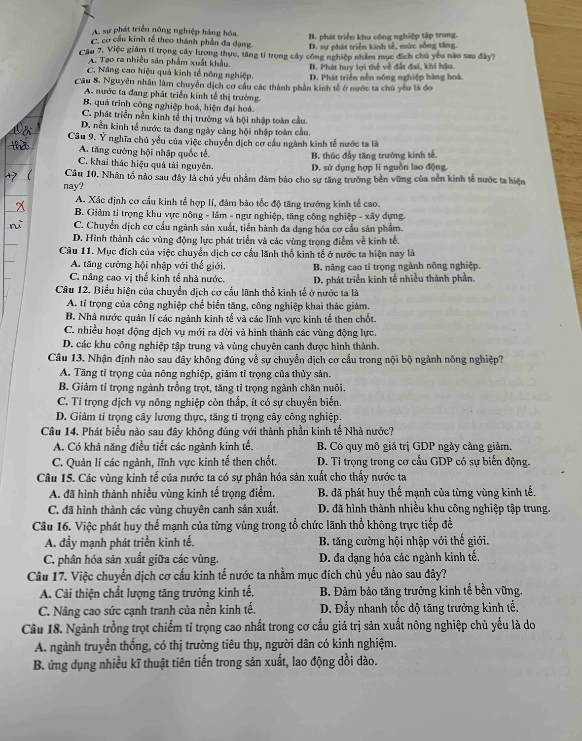 A. sự phát triển nông nghiệp hàng hóa.
C. cơ cầu kinh tế theo thành phần đa dạng. B. phát triển khu công nghiệp tập trung.
D. sự phát triển kinh tế, mức sống tăng.
Câu 7. Việc giảm tỉ trọng cây lương thực, tăng tỉ trọng cây công nghiệp nhâm mục địch chủ yêu nào sau đây?
A. Tạo ra nhiều sản phầm xuất khẩu.
B. Phát huy lợi thế về đất đai, khí hậu.
C. Nâng cao hiệu quả kinh tế nông nghiệp. D. Phát triển nền nông nghiệp hàng hoá.
Câu 8. Nguyên nhân làm chuyền dịch cơ cầu các thành phần kinh tế ở nước ta chủ yếu là đo
A. nước ta đang phát triền kinh tế thị trường.
B. quá trình công nghiệp hoá, hiện đại hoá.
C. phát triển nền kinh tể thị trường và hội nhập toàn cầu.
D. nền kinh tế nước ta đang ngày càng hội nhập toàn cầu.
Câu 9. Ý nghĩa chủ yếu của việc chuyển dịch cơ cầu ngành kinh tế nước ta là
A. tăng cường hội nhập quốc tế.
B. thúc đầy tăng trưởng kinh tế.
C. khai thác hiệu quả tài nguyên.
D. sử dụng hợp lí nguồn lao động.
Câu 10. Nhân tố nào sau đây là chủ yếu nhằm đảm bảo cho sự tăng trưởng bên vững của nền kinh tế nước ta hiện
nay?
A. Xác định cơ cấu kinh tế hợp lí, đảm bảo tốc độ tăng trưởng kinh tế cao.
B. Giảm tỉ trọng khu vực nông - lâm - ngư nghiệp, tăng công nghiệp - xây dựng.
C. Chuyền dịch cơ cấu ngành sản xuất, tiến hành đa dạng hóa cơ cấu sản phẩm.
D. Hình thành các vùng động lực phát triển và các vùng trọng điểm về kinh tế.
Câu 11. Mục đích của việc chuyền dịch cơ cấu lãnh thổ kinh tế ở nước ta hiện nay là
A. tăng cường hội nhập với thế giới. B. nâng cao tỉ trọng ngành nông nghiệp.
C. nâng cao vị thế kinh tế nhà nước. D. phát triển kinh tế nhiều thành phần.
Câu 12. Biểu hiện của chuyển dịch cơ cấu lãnh thổ kinh tế ở nước ta là
A. tỉ trọng của công nghiệp chế biến tăng, công nghiệp khai thác giảm.
B. Nhà nước quản lí các ngành kinh tế và các lĩnh vực kinh tế then chốt.
C. nhiều hoạt động dịch vụ mới ra đời và hình thành các vùng động lực.
D. các khu công nghiệp tập trung và vùng chuyên canh được hình thành.
Câu 13. Nhận định nào sau đây không đúng về sự chuyền dịch cơ cấu trong nội bộ ngành nông nghiệp?
A. Tăng tỉ trọng của nông nghiệp, giảm tỉ trọng của thủy sản.
B. Giảm tỉ trọng ngành trồng trọt, tăng tỉ trọng ngành chăn nuôi.
C. Tỉ trọng dịch vụ nông nghiệp còn thấp, ít có sự chuyền biến.
D. Giảm tỉ trọng cây lương thực, tăng tỉ trọng cây công nghiệp.
Câu 14. Phát biểu nào sau đây không đúng với thành phần kinh tế Nhà nước?
A. Có khả năng điều tiết các ngành kinh tế.  B. Có quy mô giá trị GDP ngày càng giảm.
C. Quản lí các ngành, lĩnh vực kinh tế then chốt.  D. Tỉ trọng trong cơ cấu GDP có sự biến động.
Câu 15. Các vùng kinh tế của nước ta có sự phân hóa sản xuất cho thấy nước ta
A. đã hình thành nhiều vùng kinh tế trọng điểm. B. đã phát huy thế mạnh của từng vùng kinh tế.
C. đã hình thành các vùng chuyên canh sản xuất.  D. đã hình thành nhiều khu công nghiệp tập trung.
Câu 16. Việc phát huy thế mạnh của từng vùng trong tổ chức lãnh thổ không trực tiếp đề
A. đầy mạnh phát triển kinh tế.  B. tăng cường hội nhập với thế giới.
C. phân hóa sản xuất giữa các vùng. D. đa dạng hóa các ngành kinh tế.
Câu 17. Việc chuyển dịch cơ cấu kinh tế nước ta nhằm mục đích chủ yếu nào sau đây?
A. Cải thiện chất lượng tăng trưởng kinh tế. B. Đảm bảo tăng trưởng kinh tế bền vững.
C. Nâng cao sức cạnh tranh của nền kinh tế. D. Đầy nhanh tốc độ tăng trưởng kinh tế.
Câu 18. Ngành trồng trọt chiếm tỉ trọng cao nhất trong cơ cấu giá trị sản xuất nông nghiệp chủ yếu là do
A. ngành truyền thống, có thị trường tiêu thụ, người dân có kinh nghiệm.
B.ứng dụng nhiều kĩ thuật tiên tiến trong sản xuất, lao động dồi dào.