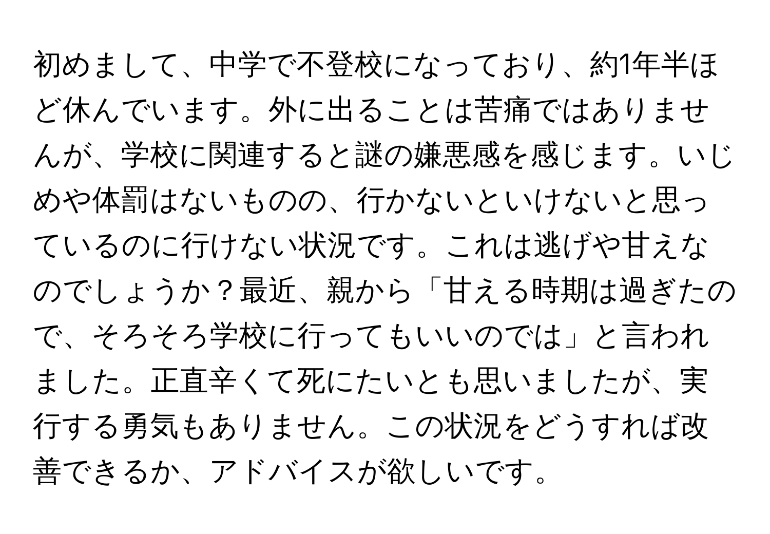 初めまして、中学で不登校になっており、約1年半ほど休んでいます。外に出ることは苦痛ではありませんが、学校に関連すると謎の嫌悪感を感じます。いじめや体罰はないものの、行かないといけないと思っているのに行けない状況です。これは逃げや甘えなのでしょうか？最近、親から「甘える時期は過ぎたので、そろそろ学校に行ってもいいのでは」と言われました。正直辛くて死にたいとも思いましたが、実行する勇気もありません。この状況をどうすれば改善できるか、アドバイスが欲しいです。