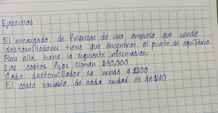 Eercic1as 
El encargado de finanzas do una empresa aue vende 
destarmilladores tlene que encontray el punto de equibbrio. 
Pana ello, tiend I9 suguiente informacion: 
L08 costos fyos suman 870, 000
cada destormillador se vende a 8300
EI costo variable do cada undad es de160