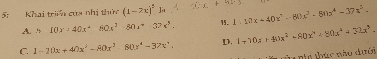 5: Khai triển của nhị thức (1-2x)^5 là
A. 5-10x+40x^2-80x^3-80x^4-32x^5. B. 1+10x+40x^2-80x^3-80x^4-32x^5.
D. 1+10x+40x^2+80x^3+80x^4+32x^5.
C. 1-10x+40x^2-80x^3-80x^4-32x^5. 
h1 nhi thức nào dưới