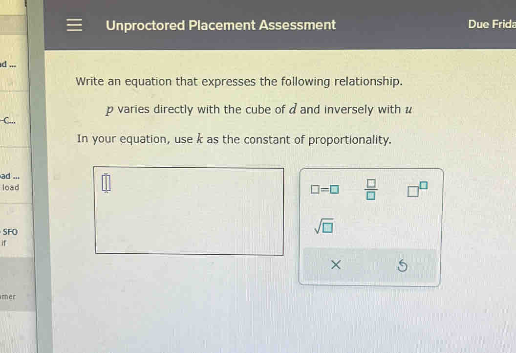 Unproctored Placement Assessment Due Frida 
d ... 
Write an equation that expresses the following relationship.
p varies directly with the cube of d and inversely with u
-C... 
In your equation, use k as the constant of proportionality. 
ad ... 
load
□ =□  □ /□   □^(□)
SFO 
sqrt(□ ) 
if 
× 
mer