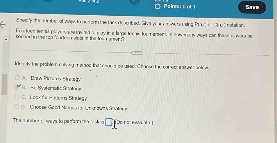 Save
Specify the number of ways to perform the task described. Give your answers using P(n,r) or C(n,r) notation.
Fourteen tennis players are invited to play in a large tennis tournament. In how many ways can these players be
seeded in the top fourteen slots in the tournament?
Identify the problem solving method that should be used. Choose the correct answer below.
A. Draw Pictures Strategy
B. Be Systematic Strategy
C. Look for Patterns Strategy
D. Choose Good Names for Unknowns Strategy
The number of ways to perform the task is □. Do not evaluate.)