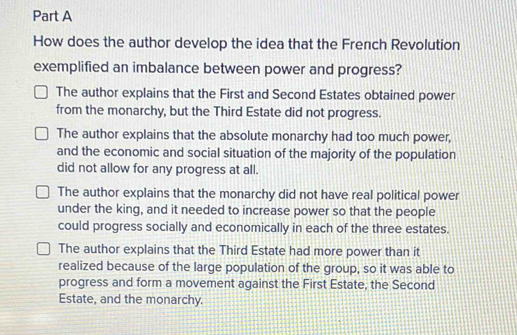 How does the author develop the idea that the French Revolution
exemplified an imbalance between power and progress?
The author explains that the First and Second Estates obtained power
from the monarchy, but the Third Estate did not progress.
The author explains that the absolute monarchy had too much power,
and the economic and social situation of the majority of the population
did not allow for any progress at all.
The author explains that the monarchy did not have real political power
under the king, and it needed to increase power so that the people
could progress socially and economically in each of the three estates.
The author explains that the Third Estate had more power than it
realized because of the large population of the group, so it was able to
progress and form a movement against the First Estate, the Second
Estate, and the monarchy.