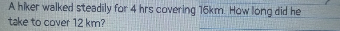 A hiker walked steadily for 4 hrs covering 16km. How long did he 
take to cover 12 km?