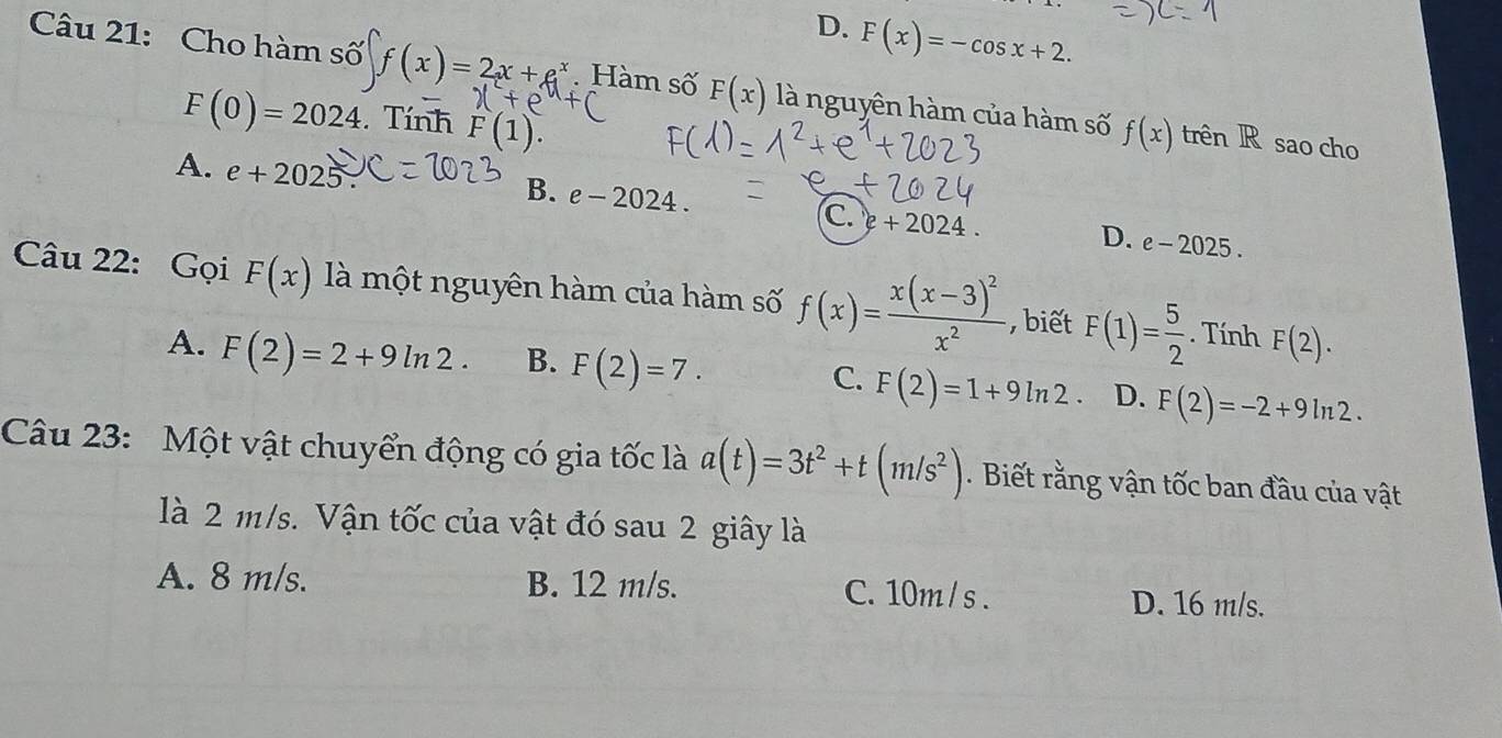 D. F(x)=-cos x+2. 
Câu 21: Cho hàm số f(x)=2x+e^x. Hàm số F(x) là nguyên hàm của hàm số f(x) trên R sao cho
F(0)=2024. Tính F(1).
A. e+2025.
B. e-2024. C. e+2024.
D. e-2025. 
Câu 22: Gọi F(x) là một nguyên hàm của hàm số f(x)=frac x(x-3)^2x^2 , biết F(1)= 5/2 . Tính F(2).
A. F(2)=2+9ln 2. B. F(2)=7. D. F(2)=-2+9ln 2.
C. F(2)=1+9ln 2
Câu 23: Một vật chuyển động có gia tốc là a(t)=3t^2+t(m/s^2). Biết rằng vận tốc ban đầu của vật
là 2 m/s. Vận tốc của vật đó sau 2 giây là
A. 8 m/s. B. 12 m/s. C. 10m / s. D. 16 m/s.