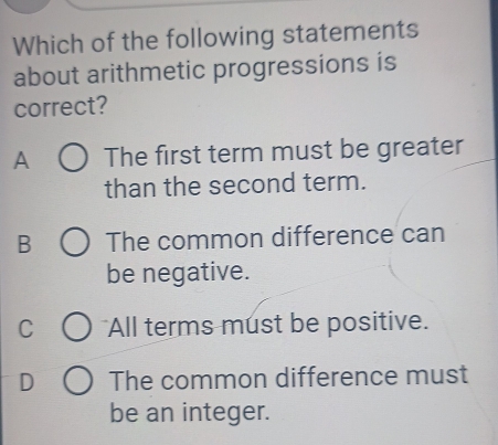 Which of the following statements
about arithmetic progressions is
correct?
A The first term must be greater
than the second term.
B The common difference can
be negative.
C All terms must be positive.
D The common difference must
be an integer.