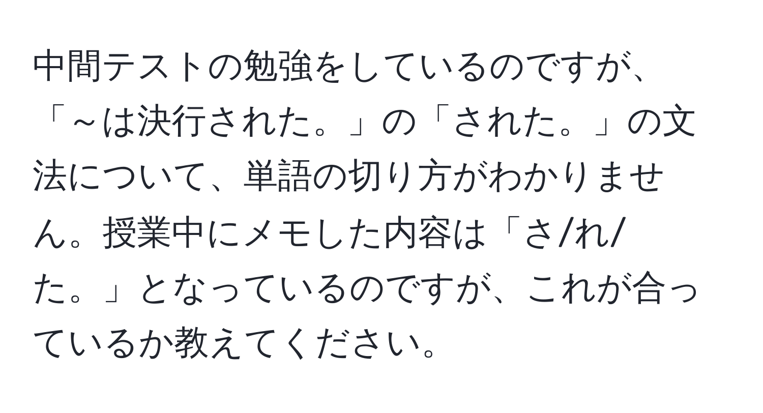 中間テストの勉強をしているのですが、「～は決行された。」の「された。」の文法について、単語の切り方がわかりません。授業中にメモした内容は「さ/れ/た。」となっているのですが、これが合っているか教えてください。