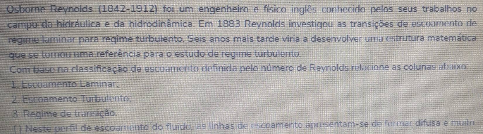 Osborne Reynolds (1842-1912) foi um engenheiro e físico inglês conhecido pelos seus trabalhos no 
campo da hidráulica e da hidrodinâmica. Em 1883 Reynolds investigou as transições de escoamento de 
regime laminar para regime turbulento. Seis anos mais tarde viria a desenvolver uma estrutura matemática 
que se tornou uma referência para o estudo de regime turbulento. 
Com base na classificação de escoamento definida pelo número de Reynolds relacione as colunas abaixo: 
1. Escoamento Laminar; 
2. Escoamento Turbulento; 
3. Regime de transição. 
( ) Neste perfil de escoamento do fluido, as linhas de escoamento ápresentam-se de formar difusa e muito