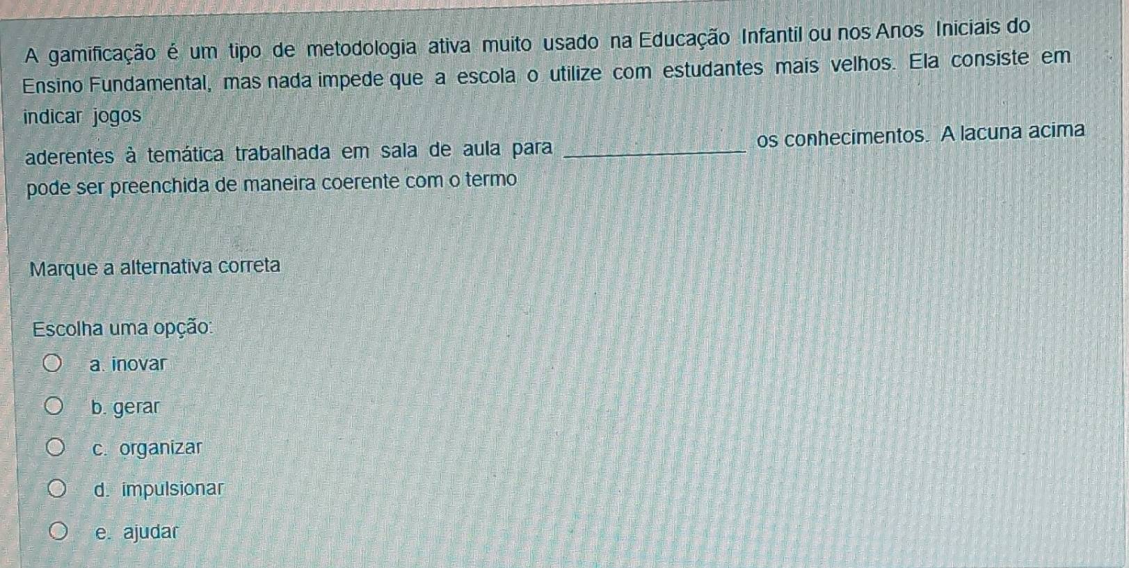 A gamificação é um tipo de metodologia ativa muito usado na Educação Infantil ou nos Anos Iniciais do
Ensino Fundamental, mas nada impede que a escolaço utilize com estudantes mais velhos. Ela consiste em
indicar jogos
aderentes à temática trabalhada em sala de aula para _os conhecimentos. A lacuna acima
pode ser preenchida de maneira coerente com o termo
Marque a alternativa correta
Escolha uma opção:
a. inovar
b. gerar
c. organizar
d. impulsionar
e. ajudar