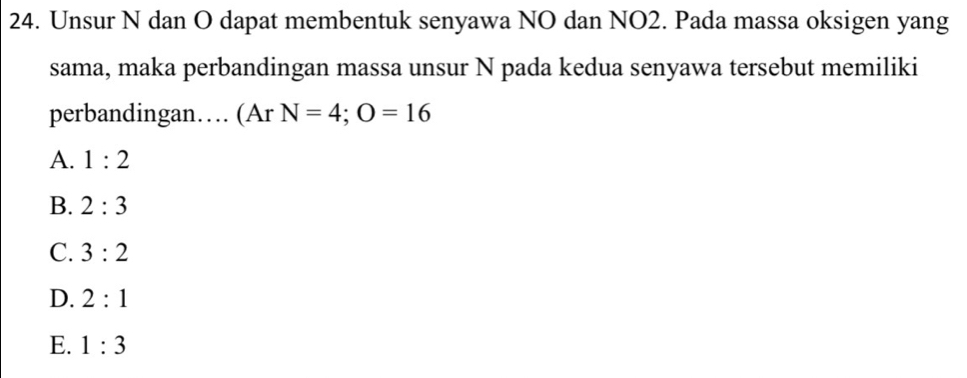 Unsur N dan O dapat membentuk senyawa NO dan NO2. Pada massa oksigen yang
sama, maka perbandingan massa unsur N pada kedua senyawa tersebut memiliki
perbandingan… (Ar N=4; O=16
A. 1:2
B. 2:3
C. 3:2
D. 2:1
E. 1:3