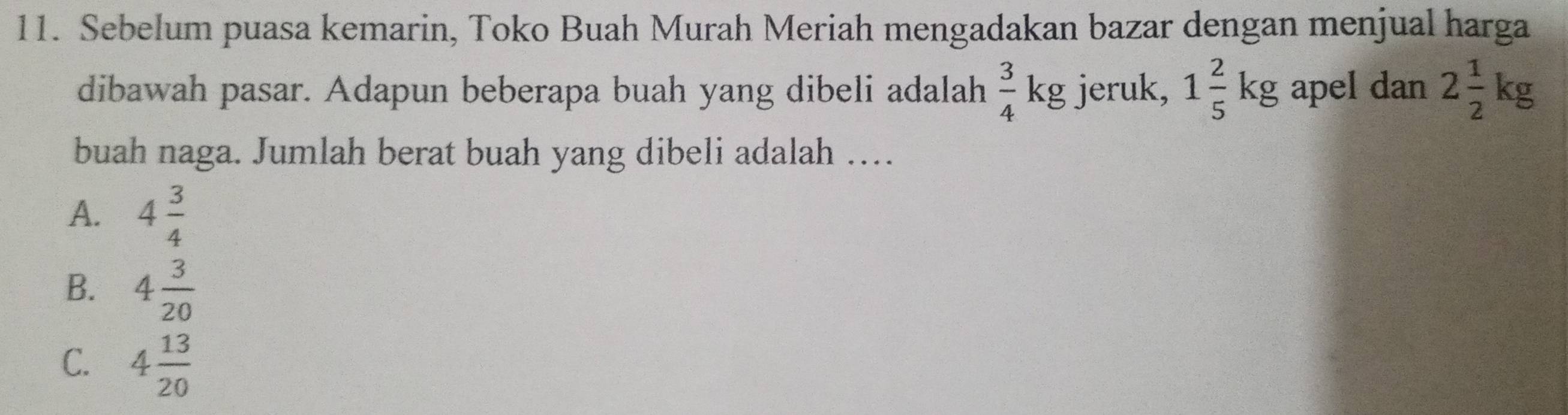 Sebelum puasa kemarin, Toko Buah Murah Meriah mengadakan bazar dengan menjual harga
dibawah pasar. Adapun beberapa buah yang dibeli adalah  3/4 kg jeruk, 1 2/5 kg apel dan 2 1/2 kg
buah naga. Jumlah berat buah yang dibeli adalah …
A. 4 3/4 
B. 4 3/20 
C. 4 13/20 