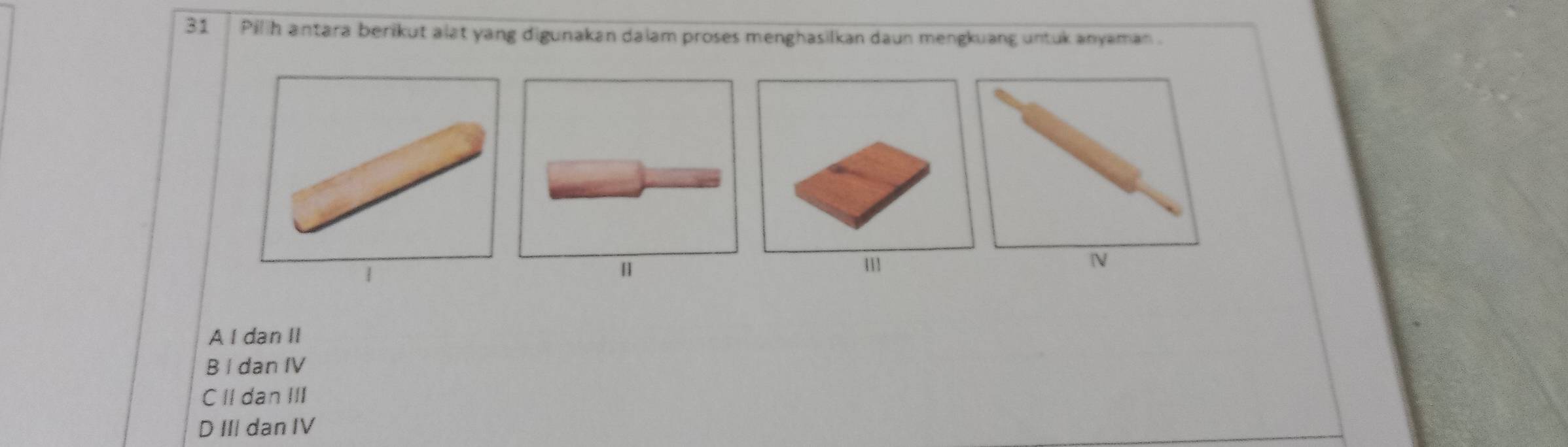 Pilih antara berikut alat yang digunakan daiam proses menghasilkan daun mengkuang untuk anyaman .
1
A l dan II
B I dan IV
CII dan III
D III dan IV