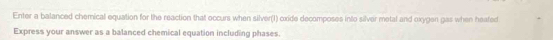 Enter a balanced chemical equation for the reaction that occurs when silver(1) oxide decomposes into silver metal and oxygen gas when heated 
Express your answer as a balanced chemical equation including phases.