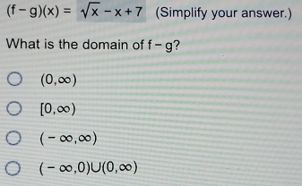 (f-g)(x)=sqrt(x)-x+7 (Simplify your answer.)
What is the domain of f-g ?
(0,∈fty )
[0,∈fty )
(-∈fty ,∈fty )
(-∈fty ,0)∪ (0,∈fty )