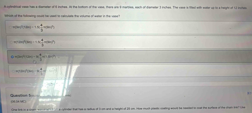 A cylindrical vase has a diameter of 6 inches. At the bottom of the vase, there are 9 marbles, each of diameter 3 inches. The vase is filled with water up to a height of 12 inches.
Which of the following could be used to calculate the volume of water in the vase?
π (3in)^2(12in)-1.5( 4/3 π (9in)^3)
π (12in)^2(3in)-1.5( 4/3 π (9in)^3)
Qπ (3in)^2(12in)-9( 4/3 π (1.5in)^3)
π (12in)^2(3in)-9( 4/3 π (-5in)^3)
Question 5(Mu ints)
(06.04 MC)

One link in a chain was made from a cylinder that has a radius of 3 cm and a height of 25 cm. How much plastic coating would be needed to coat the surface of the chain link? Use