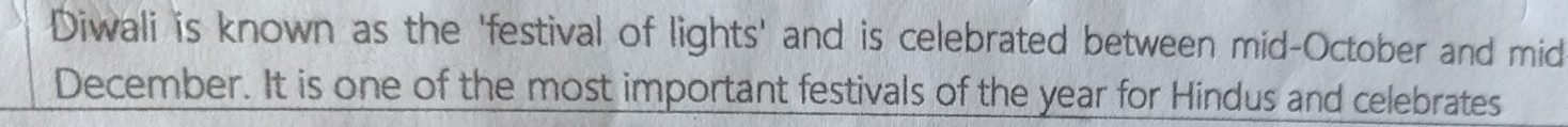 Diwali is known as the 'festival of lights' and is celebrated between mid-October and mid 
December. It is one of the most important festivals of the year for Hindus and celebrates