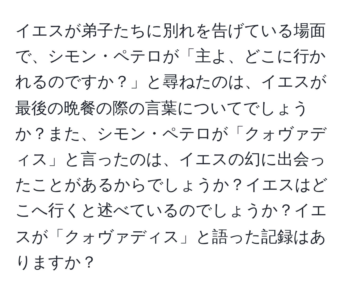 イエスが弟子たちに別れを告げている場面で、シモン・ペテロが「主よ、どこに行かれるのですか？」と尋ねたのは、イエスが最後の晩餐の際の言葉についてでしょうか？また、シモン・ペテロが「クォヴァディス」と言ったのは、イエスの幻に出会ったことがあるからでしょうか？イエスはどこへ行くと述べているのでしょうか？イエスが「クォヴァディス」と語った記録はありますか？