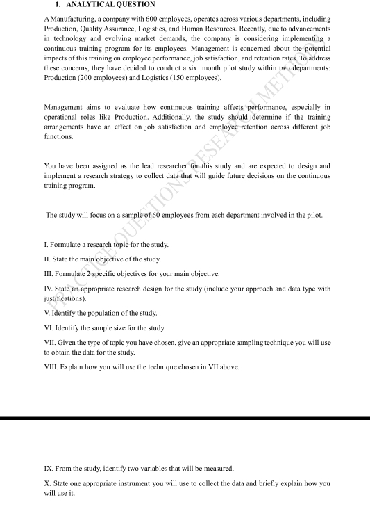 ANALYTICAL QUESTION 
A Manufacturing, a company with 600 employees, operates across various departments, including 
Production, Quality Assurance, Logistics, and Human Resources. Recently, due to advancements 
in technology and evolving market demands, the company is considering implementing a 
continuous training program for its employees. Management is concerned about the potential 
impacts of this training on employce performance, job satisfaction, and retention rates. To address 
these concerns, they have decided to conduct a six month pilot study within two departments: 
Production (200 employees) and Logistics (150 employees). 
Management aims to evaluate how continuous training affects performance, especially in 
operational roles like Production. Additionally, the study should determine if the training 
arrangements have an effect on job satisfaction and employee retention across different job 
functions. 
You have been assigned as the lead researcher for this study and are expected to design and 
implement a research strategy to collect data that will guide future decisions on the continuous 
training program. 
The study will focus on a sample of 60 employees from each department involved in the pilot. 
I, Formulate a research topie for the study. 
II. State the main objective of the study. 
III. Formulate 2 specific objectives for your main objective. 
IV. State an appropriate research design for the study (include your approach and data type with 
justifications). 
V. Identify the population of the study. 
VI. Identify the sample size for the study. 
VII. Given the type of topic you have chosen, give an appropriate sampling technique you will use 
to obtain the data for the study. 
VIII. Explain how you will use the technique chosen in VII above. 
IX. From the study, identify two variables that will be measured. 
X. State one appropriate instrument you will use to collect the data and briefly explain how you 
will use it.