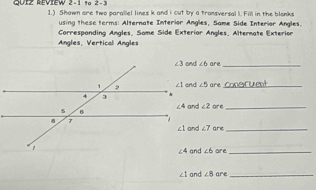 QUIZ REVIEW 2-1 to 2-3
1.) Shown are two parallel lines k and i cut by a transversal l. Fill in the blanks
using these terms: Alternate Interior Angles, Same Side Interior Angles,
Corresponding Angles, Same Side Exterior Angles, Alternate Exterior
Angles, Vertical Angles
∠ 6 are_
∠ 5 are_
∠ 2 are_
∠ 7 are_
∠ 6 are_
∠ 1 and ∠ 8 are_