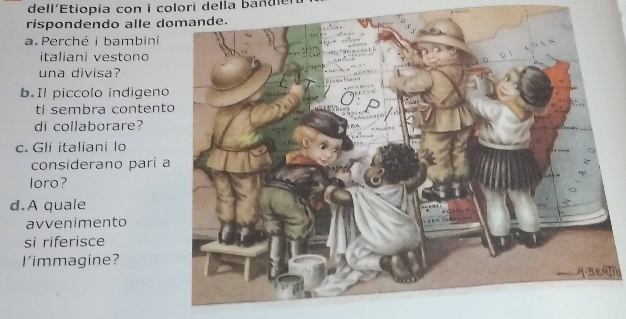 dell'Etiopia con i colori della bandle 
rispondendo alle d 
a.Perché i bambini 
italiani vestono 
una divisa? 
b.Il piccolo indigeno 
ti sembra content 
di collaborare? 
c. Gli italiani lo 
considerano pari 
loro? 
d.A quale 
avvenimento 
si riferisce 
l'immagine? 
BErla