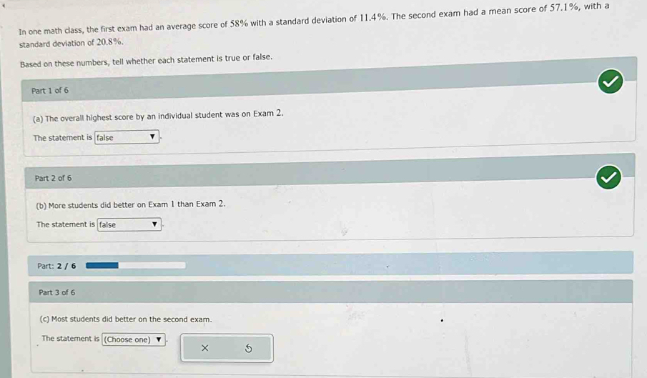 In one math class, the first exam had an average score of 58% with a standard deviation of 11.4%. The second exam had a mean score of 57.1%, with a 
standard deviation of 20.8%. 
Based on these numbers, tell whether each statement is true or false. 
Part 1 of 6 
(a) The overall highest score by an individual student was on Exam 2. 
The statement is false 
Part 2 of 6 
(b) More students did better on Exam 1 than Exam 2. 
The statement is false 
Part: 2 / 6 
Part 3 of 6 
(c) Most students did better on the second exam. 
The statement is (Choose one) 
× 5