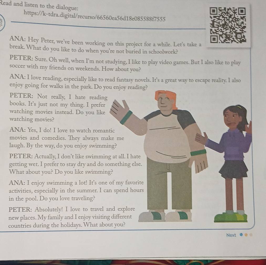 Read and listen to the dialogue: 
https://k-tdra.digital/recurso/66560ea56d18e085588f7555 
ANA: Hey Peter, we've been working on this project for a while. Let's take a 
break. What do you like to do when you're not buried in schoolwork? 
PETER: Sure. Oh well, when I'm not studying, I like to play video games. But I also like to play 
soccer with my friends on weekends. How about you? 
ANA: I love reading, especially like to read fantasy novels. It's a great way to escape reality. I also 
enjoy go