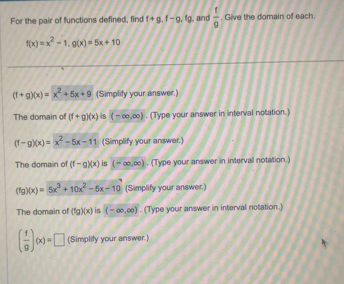 For the pair of functions defined, find f+g, f-g, fg , and  f/g . Give the domain of each.
f(x)=x^2-1, g(x)=5x+10
(f+g)(x)=x^2+5x+9 (Simplify your answer.) 
The domain of (f+g)(x) is (-∈fty ,∈fty ). (Type your answer in interval notation.)
(f-g)(x)=x^2-5x-11 (Simplify your answer.) 
The domain of (f-g)(x) is (-∈fty ,∈fty ). (Type your answer in interval notation.)
(fg)(x)=5x^3+10x^2-5x-10 (Simplify your answer.) 
The domain of (fg)(x) is (-∈fty ,∈fty ). (Type your answer in interval notation.)
( f/g )(x)=□ (Simplify your answer.)