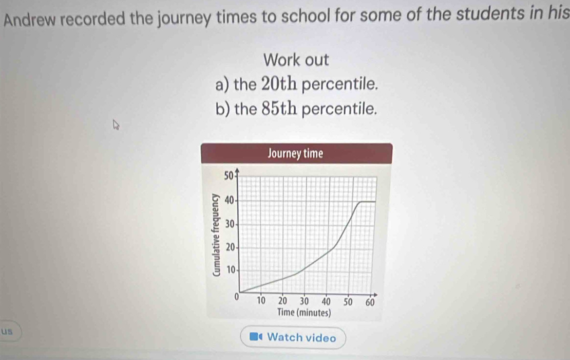 Andrew recorded the journey times to school for some of the students in his 
Work out 
a) the 20th percentile. 
b) the 85th percentile. 
us Watch video 
(