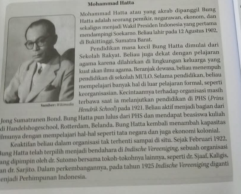 Mohammad Hatta 
Mohammad Hatta atau yang akrab dipanggil Bung 
atta adalah seorang pemikir, negarawan, ekonom, dan 
ekaligus menjadi Wakil Presiden Indonesia yang pertama 
endampingi Soekarno. Beliau lahir pada 12 Agustus 1902, 
i Bukittinggi, Sumatra Barat. 
Pendidikan masa kecil Bung Hatta dimulai dari 
ekolah Rakyat. Beliau juga dekat dengan pelajaran 
gama karena dilahirkan di lingkungan keluarga yang 
uat akan ilmu agama. Beranjak dewasa, beliau menempuh 
endidikan di sekolah MULO. Selama pendidikan, beliau 
empelajari banyak hal di luar pelajaran formal, seperti 
eorganisasian. Kecintaannya terhadap organisasi masih 
erbawa saat ia melanjutkan pendidikan di PHS (Prins 
Hendrik School) pada 1921. Beliau aktif menjadi bagian dari 
Jong Sumatranen Bond. Bung Hatta pun lulus dari PHS dan mendapat beasiswa kuliah 
di Handelshogeschool, Rotterdam, Belanda. Bung Hatta kembali menambah kapasitas 
ilmunya dengan mempelajari hal-hał seperti tata negara dan juga ekonomi kolonial. 
Keaktifan beliau dalam organisasi tak terhenti sampai di situ. Sejak Februari 1922, 
Bung Hatta telah terpilih menjadi bendahara di Indische Vereeniging, sebuah organisasi 
ang dipimpin oleh dr. Sutomo bersama tokoh-tokohnya lainnya, seperti dr. Sjaaf, Kaligis, 
an dr. Sarjito, Dalam perkembangannya, pada tahun 1925 Indische Vereeniging diganti 
enjadi Perhimpunan Indonesia.