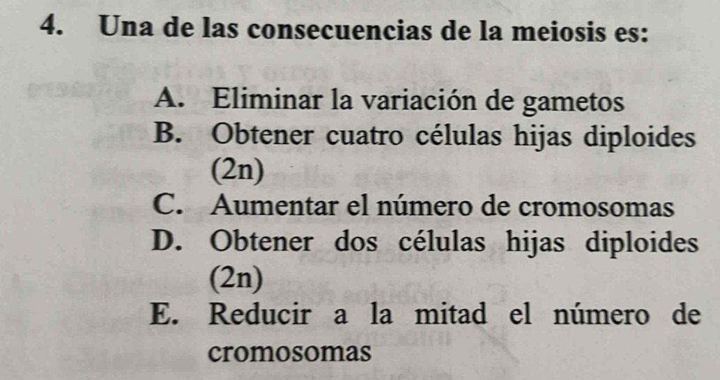 Una de las consecuencias de la meiosis es:
A. Eliminar la variación de gametos
B. Obtener cuatro células hijas diploides
(2n)
C. Aumentar el número de cromosomas
D. Obtener dos células hijas diploides
(2n)
E. Reducir a la mitad el número de
cromosomas